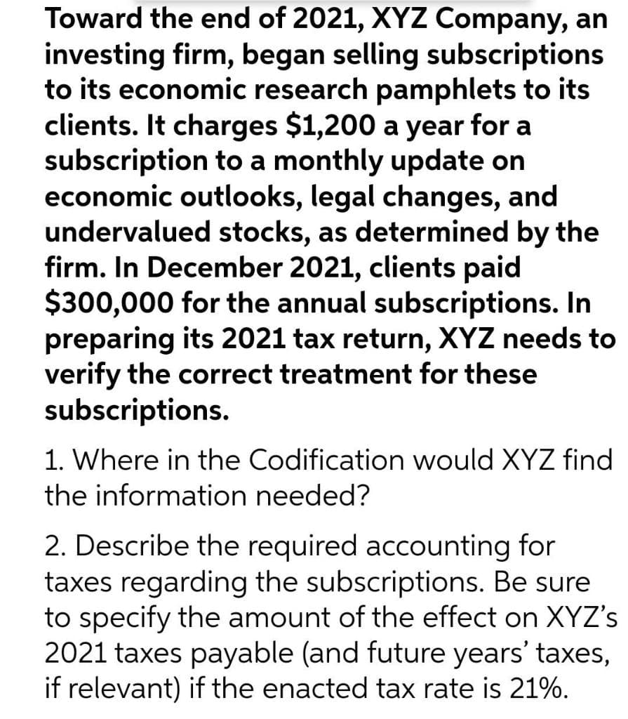 Toward the end of 2021, XYZ Company, an
investing firm, began selling subscriptions
to its economic research pamphlets to its
clients. It charges $1,200 a year for a
subscription to a monthly update on
economic outlooks, legal changes, and
undervalued stocks, as determined by the
firm. In December 2021, clients paid
$300,000 for the annual subscriptions. In
preparing its 2021 tax return, XYZ needs to
verify the correct treatment for these
subscriptions.
1. Where in the Codification would XYZ find
the information needed?
2. Describe the required accounting for
taxes regarding the subscriptions. Be sure
to specify the amount of the effect on XYZ's
2021 taxes payable (and future years' taxes,
if relevant) if the enacted tax rate is 21%.
