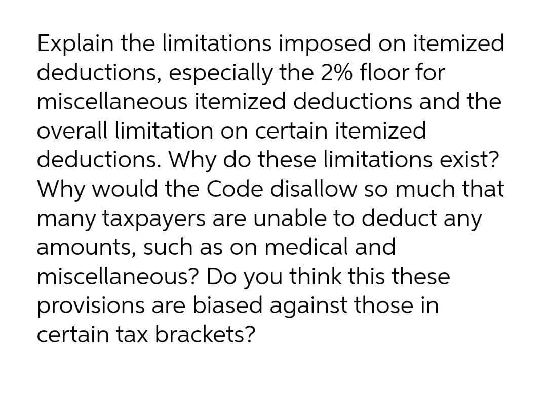 Explain the limitations imposed on itemized
deductions, especially the 2% floor for
miscellaneous itemized deductions and the
overall limitation on certain itemized
deductions. Why do these limitations exist?
Why would the Code disallow so much that
many taxpayers are unable to deduct any
amounts, such as on medical and
miscellaneous? Do you think this these
provisions are biased against those in
certain tax brackets?
