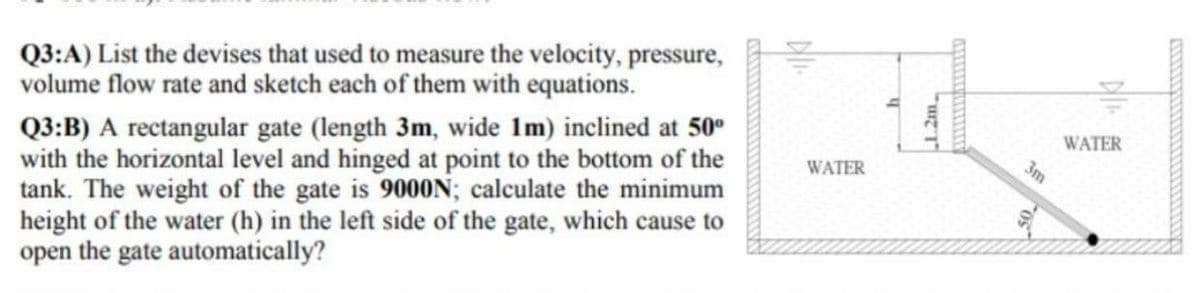 Q3:A) List the devises that used to measure the velocity, pressure,
volume flow rate and sketch each of them with equations.
Q3:B) A rectangular gate (length 3m, wide 1m) inclined at 50⁰
with the horizontal level and hinged at point to the bottom of the
tank. The weight of the gate is 9000N; calculate the minimum
height of the water (h) in the left side of the gate, which cause to
open the gate automatically?
WATER
h
1.2m.
3m
NIK
WATER