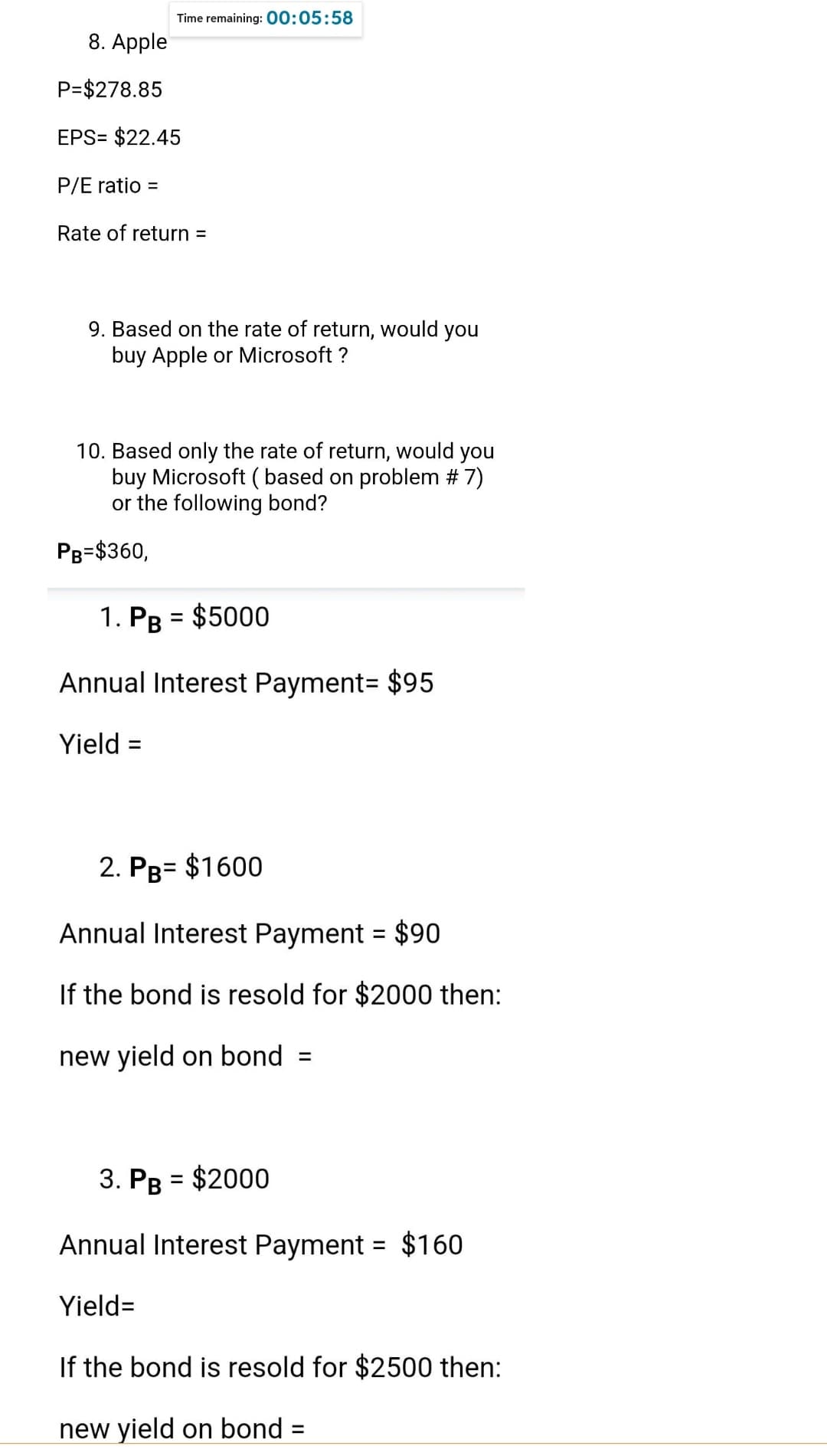 Time remaining: 00:05:58
8. Apple
P=$278.85
EPS= $22.45
P/E ratio =
Rate of return =
9. Based on the rate of return, would you
buy Apple or Microsoft ?
10. Based only the rate of return, would you
buy Microsoft (based on problem # 7)
or the following bond?
PB=$360,
1. PB = $5000
Annual Interest Payment = $95
Yield =
2. PB= $1600
Annual Interest Payment = $90
If the bond is resold for $2000 then:
new yield on bond =
3. PB = $2000
Annual Interest Payment = $160
Yield=
If the bond is resold for $2500 then:
new yield on bond
=