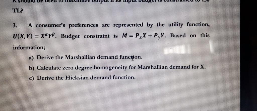 K should be used to
TL?
3.
A consumer's preferences are represented by the utility function,
U(X,Y)= Xay. Budget constraint is M = PxX+ P,Y. Based on this
information;
E
a) Derive the Marshallian demand function.
b) Calculate zero degree homogeneity for Marshallian demand for X.
c) Derive the Hicksian demand function.