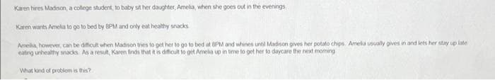 Karen hires Madison, a college student, to baby sit her daughter, Amelia, when she goes out in the evenings
Karen wants Amelia to go to bed by BPM and only eat healthy snacks
Amelia, however, can be difficult when Madison tries to get her to go to bed at 8PM and whines until Madison gives her potato chips Amelia usually gives in and lets her stay up late
eating unhealthy snacks As a result, Karen finds that it is difficult to get Amelia up in time to get her to daycare the next morning
What kind of problem is this?