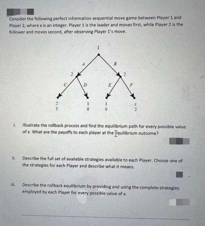 Consider the following perfect information sequential move game between Player 1 and
Player 2, where x is an integer. Player 1 is the leader and moves first, while Player 2 is the
follower and moves second, after observing Player 1's move.
0
i.
Illustrate the rollback process and find the equilibrium path for every possible value
of x. What are the payoffs to each player at the quilibrium outcome?
li.
Describe the full set of available strategies available to each Player. Choose one of
the strategies for each Player and describe what it means.
Describe the rollback equilibrium by providing and using the complete strategies
employed by each Player for every possible value of x.
25
toy
BO
2
4
NX