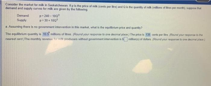 Consider the market for milk in Saskatchewan If p is the price of milk (cents per litre) and Q is the quantity of milk (millions of Stres per month), suppose that
demand and supply curves for milk are given by the following
Demand
p=240-100°
p=30+100
Supply
a. Assuming there is no government intervention in this market, what is the equilibrium price and quantity?
The equilibrium quantity is 10.5 millions of litres (Round your response to one decimal place) The price is 135 cents per litre (Round your response to the
nearest cent. The monthly revenue for milk producers without government intervention is $ million(s) of dollars. (Round your response to one decimal place)