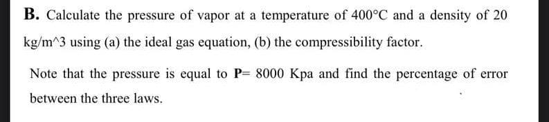 B. Calculate the pressure of vapor at a temperature of 400°C and a density of 20
kg/m^3 using (a) the ideal gas equation, (b) the compressibility factor.
Note that the pressure is equal to P= 8000 Kpa and find the percentage of error
between the three laws.
