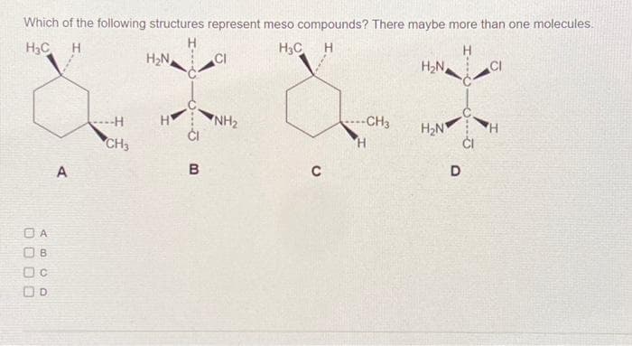 Which of the following structures represent meso compounds? There maybe more than one molecules.
H C
Н
H с н
Н
OA
B
00
A
SH
CH3
H₂N
НУ
CI
В
CI
NH₂
....CH3
H
H₂N
H₂N
D
CI
H