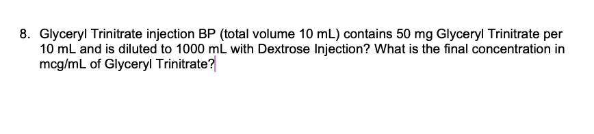 8. Glyceryl Trinitrate injection BP (total volume 10 mL) contains 50 mg Glyceryl Trinitrate per
10 mL and is diluted to 1000 mL with Dextrose Injection? What is the final concentration in
mcg/mL of Glyceryl Trinitrate?
