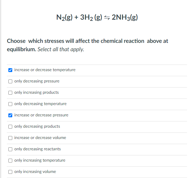 N2(g) + 3H2 (g) – 2NH3(g)
Choose which stresses will affect the chemical reaction above at
equilibrium. Select all that apply.
increase or decrease temperature
O only decreasing pressure
only increasing products
only decreasing temperature
increase or decrease pressure
O only decreasing products
increase or decrease volume
only decreasing reactants
only increasing temperature
O only increasing volume
