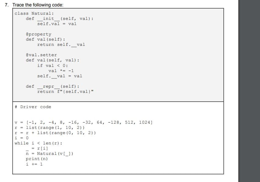 7. Trace the following code:
class Natural:
definit__(self, val):
self.val= val
@property
def val (self):
return self. val
de f
@val.setter
def val (self, val):
if val < 0:
val *= -1
self. val = val
-
repr _(self):
return f" {self.val)"
#Driver code
V
[-1, 2, 4, 8, -16, -32, 64, -128, 512, 1024]
r = list (range (1, 10, 2))
r = r + list (range (0, 10, 2))
i = 0
while
i<len (r):
= r[i]
n
print (n)
i += 1
Natural (v[_])