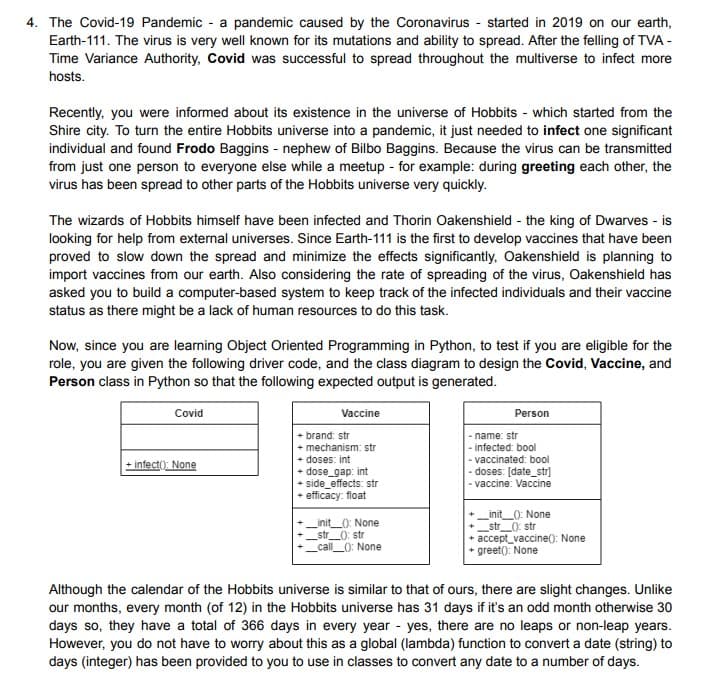 4. The Covid-19 Pandemic a pandemic caused by the Coronavirus- started in 2019 on our earth,
Earth-111. The virus is very well known for its mutations and ability to spread. After the felling of TVA -
Time Variance Authority, Covid was successful to spread throughout the multiverse to infect more
hosts.
Recently, you were informed about its existence in the universe of Hobbits which started from the
Shire city. To turn the entire Hobbits universe into a pandemic, it just needed to infect one significant
individual and found Frodo Baggins - nephew of Bilbo Baggins. Because the virus can be transmitted
from just one person to everyone else while a meetup - for example: during greeting each other, the
virus has been spread to other parts of the Hobbits universe very quickly.
The wizards of Hobbits himself have been infected and Thorin Oakenshield - the king of Dwarves - is
looking for help from external universes. Since Earth-111 is the first to develop vaccines that have been
proved to slow down the spread and minimize the effects significantly, Oakenshield is planning to
import vaccines from our earth. Also considering the rate of spreading of the virus, Oakenshield has
asked you to build a computer-based system to keep track of the infected individuals and their vaccine
status as there might be a lack of human resources to do this task.
Now, since you are learning Object Oriented Programming in Python, to test if you are eligible for the
role, you are given the following driver code, and the class diagram to design the Covid, Vaccine, and
Person class in Python so that the following expected output is generated.
Covid
+ infect(): None
Vaccine
+ brand: str
+ mechanism: str
+ doses: int
+ dose_gap: int
+ side effects: str
efficacy: float
_init__(): None
_str__(): str
_call__(): None
Person
- name: str
-infected: bool
- vaccinated: bool
- doses: [date_str]
- vaccine: Vaccine
_init__(): None
_str__(): str
+ accept_vaccine(): None
greet(): None
Although the calendar of the Hobbits universe is similar to that of ours, there are slight changes. Unlike
our months, every month (of 12) in the Hobbits universe has 31 days if it's an odd month otherwise 30
days so, they have a total of 366 days in every year - yes, there are no leaps or non-leap years.
However, you do not have to worry about this as a global (lambda) function to convert a date (string) to
days (integer) has been provided to you to use in classes to convert any date to a number of days.