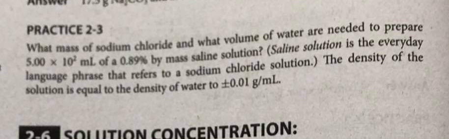 PRACTICE 2-3
What mass of sodium chloride and what volume of water are needed to prepare
5.00 x 10 mL of a 0.89% by mass saline solution? (Saline solution is the everyday
language phrase that refers to a sodium chloride solution.) The density of the
solution is equal to the density of water to ±0.01 g/mL.
2-6 SOLUTION CONCENTRATION:
