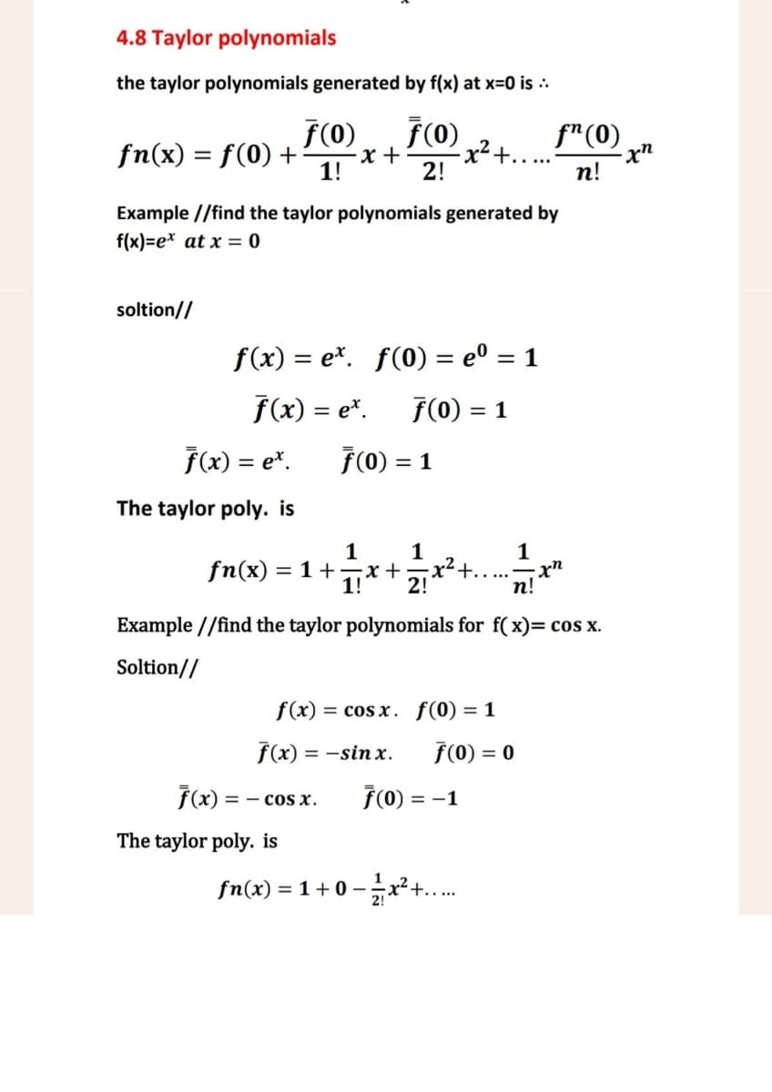 4.8 Taylor polynomials
the taylor polynomials generated by f(x) at x=0 is ..
F(0)
fn(x) = f(0) +
ƒ(0)
-x+
1!
-x² +......
fn(0)
-xn
2!
n!
Example //find the taylor polynomials generated by
f(x)=ex at x = 0
soltion//
f(x) = ex. f(0) = eº = 1
f(x) = ex. F(0) = 1
F(x) = ex. 7(0) = 1
The taylor poly. is
1
1
1
1! 2!
+.
-xn
n!
fn(x) =1+=x+
Example//find the taylor polynomials for f(x)= cos x.
Soltion//
f(x)cos x. f(0) = 1
f(x) = -sinx.
F(0) = 0
F(x) == COS X.
F(0) = -1
The taylor poly. is
fn(x)=1+0−2x+.