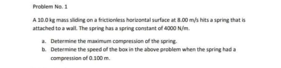 Problem No. 1
A 10.0 kg mass sliding on a frictionless horizontal surface at 8.00 m/s hits a spring that is
attached to a wall. The spring has a spring constant of 4000 N/m.
a. Determine the maximum compression of the spring.
b. Determine the speed of the box in the above problem when the spring had a
compression of 0.100 m.