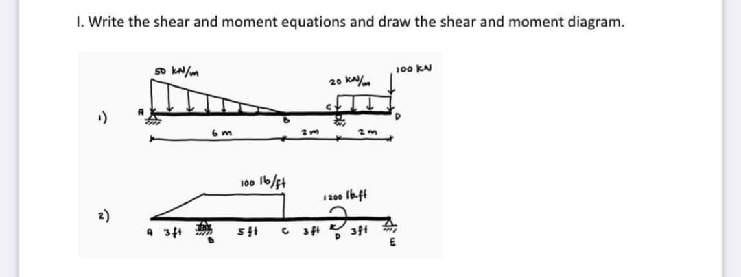 1. Write the shear and moment equations and draw the shear and moment diagram.
50 kN/m
100 KN
20 kN/m
¹)
D
2)
A 3ft
6 m
100 lb/ft
5 ft
2m
C 3 ft
2m
1200 lb.ff
3ft
4411
E