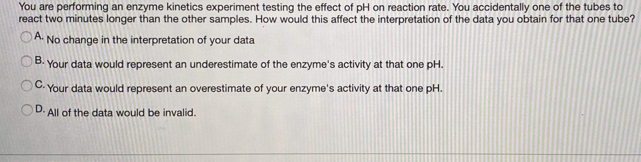 You are performing an enzyme kinetics experiment testing the effect of pH on reaction rate. You accidentally one of the tubes to
react two minutes longer than the other samples. How would this affect the interpretation of the data you obtain for that one tube?
A. No change in the interpretation of your data
B. Your data would represent an underestimate of the enzyme's activity at that one pH.
Your data would represent an overestimate of your enzyme's activity at that one pH.
D.
All of the data would be invalid.
