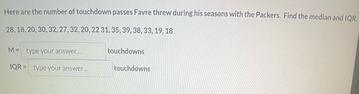 Here are the number of touchdown passes Favre threw during his seasons with the Packers. Find the median and IQR.
28, 18, 20, 30, 32, 27, 32, 20, 22 31, 35, 39, 38, 33, 19, 18
M= type your answer...
IQR= type your answer...
touchdowns
touchdowns