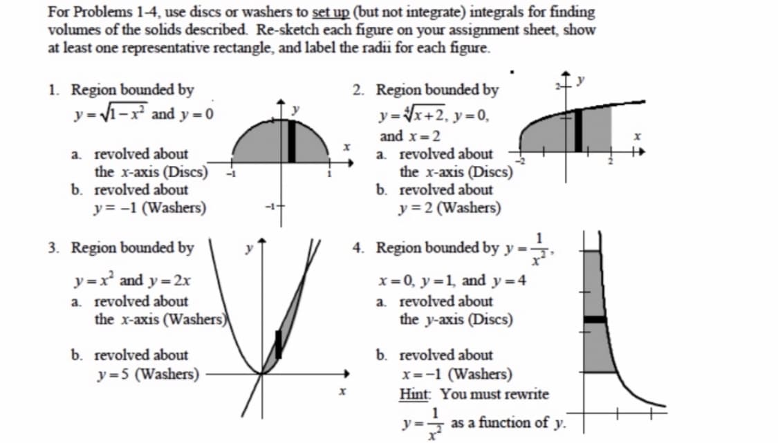 For Problems 1-4, use discs or washers to set up (but not integrate) integrals for finding
volumes of the solids described. Re-sketch each figure on your assignment sheet, show
at least one representative rectangle, and label the radii for each figure.
1. Region bounded by
y = 1-x and y = 0
2. Region bounded by
y=x+2, y=0,
a. revolved about
the x-axis (Discs)
b. revolved about
y= -1 (Washers)
and x=2
a. revolved about
the x-axis (Discs)
b. revolved about
y = 2 (Washers)
1
3. Region bounded by
4. Region bounded by y =:
y
y =x and y = 2x
x=0, y=1, and y=4
a. revolved about
the y-axis (Discs)
a. revolved about
the x-axis (Washers)
b. revolved about
y=5 (Washers)
b. revolved about
x=-1 (Washers)
Hint: You must rewrite
y =
as a function of v.
