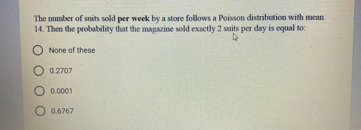 The number of suits sold per week by a store follows a Poisson distribution with mean
14. Then the probability that the magazine sold exactly 2 suits per day is equal to:
O None of these
O 0.2707
0.0001
0.6767
