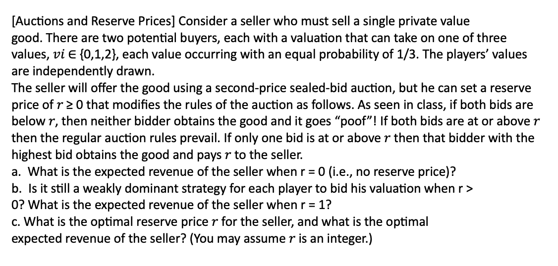 [Auctions and Reserve Prices] Consider a seller who must sell a single private value
good. There are two potential buyers, each with a valuation that can take on one of three
values, vi E {0,1,2}, each value occurring with an equal probability of 1/3. The players' values
are independently drawn.
The seller will offer the good using a second-price sealed-bid auction, but he can set a reserve
price of r≥ 0 that modifies the rules of the auction as follows. As seen in class, if both bids are
below r, then neither bidder obtains the good and it goes "poof"! If both bids are at or above r
then the regular auction rules prevail. If only one bid is at or above r then that bidder with the
highest bid obtains the good and pays r to the seller.
a. What is the expected revenue of the seller when r = 0 (i.e., no reserve price)?
b. Is it still a weakly dominant strategy for each player to bid his valuation when r >
0? What is the expected revenue of the seller when r = 1?
c. What is the optimal reserve price r for the seller, and what is the optimal
expected revenue of the seller? (You may assume r is an integer.)