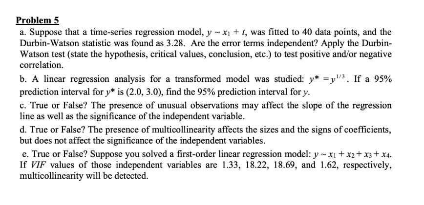Problem 5
a. Suppose that a time-series regression model, y~ x₁ + t, was fitted to 40 data points, and the
Durbin-Watson statistic was found as 3.28. Are the error terms independent? Apply the Durbin-
Watson test (state the hypothesis, critical values, conclusion, etc.) to test positive and/or negative
correlation.
b. A linear regression analysis for a transformed model was studied: y* =y¹/³. If a 95%
prediction interval for y* is (2.0, 3.0), find the 95% prediction interval for y.
c. True or False? The presence of unusual observations may affect the slope of the regression
line as well as the significance of the independent variable.
d. True or False? The presence of multicollinearity affects the sizes and the signs of coefficients,
but does not affect the significance of the independent variables.
e. True or False? Suppose you solved a first-order linear regression model: y~ x₁ + x2 + x3 + x4.
If VIF values of those independent variables are 1.33, 18.22, 18.69, and 1.62, respectively,
multicollinearity will be detected.