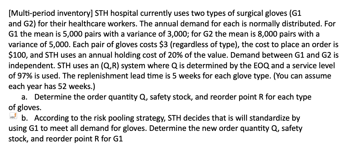 [Multi-period inventory] STH hospital currently uses two types of surgical gloves (G1
and G2) for their healthcare workers. The annual demand for each is normally distributed. For
G1 the mean is 5,000 pairs with a variance of 3,000; for G2 the mean is 8,000 pairs with a
variance of 5,000. Each pair of gloves costs $3 (regardless of type), the cost to place an order is
$100, and STH uses an annual holding cost of 20% of the value. Demand between G1 and G2 is
independent. STH uses an (Q,R) system where Q is determined by the EOQ and a service level
of 97% is used. The replenishment lead time is 5 weeks for each glove type. (You can assume
each year has 52 weeks.)
a. Determine the order quantity Q, safety stock, and reorder point R for each type
of gloves.
AB b. According to the risk pooling strategy, STH decides that is will standardize by
using G1 to meet all demand for gloves. Determine the new order quantity Q, safety
stock, and reorder point R for G1