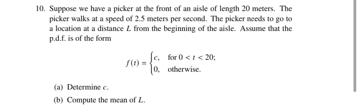 10. Suppose we have a picker at the front of an aisle of length 20 meters. The
picker walks at a speed of 2.5 meters per second. The picker needs to go to
a location at a distance L from the beginning of the aisle. Assume that the
p.d.f. is of the form
f(t) =
(a) Determine c.
(b) Compute the mean of L.
fc, for 0 < t <20;
0.
otherwise.