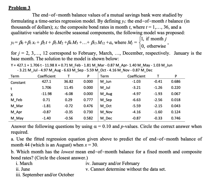 Problem 3
The end-of-month balance values of a mutual savings bank were studied by
formulating a time-series regression model. By defining y: the end-of-month t balance (in
thousands of dollars); x: the composite bond rates in month t, where t = 1,..., 36, and a
qualitative variable to describe seasonal components, the following model was proposed:
[1, if month j
y₁ = B₁ + B₁x₁ + B₂ t + B3M2 + B4 M3 +...+ B₁3 M₁2 +&, where M₁ = -
for j = 2, 3,..., 12 correspond to February, March, ..., December, respectively. January is the
base month. The solution to the model is shown below:
Y = 427.1 +1.706 t - 11.98 X+0.71 M_Feb - 1.81 M_Mar-0.87 M_Apr-1.40 M_May - 1.03 M_Jun
- 3.21 M_Jul - 4.97 M_Aug - 6.63 M_Sep - 5.59 M_Oct-4.16 M_Nov -0.87 M_Dec
Term
T
Term
Coefficient
-1.03
Constant
36.82
M_Jun
11.45
M_Jul
-3.21
-6.08
M_Aug
-4.97
0.29
M_Sep
-6.63
-0.72
M_Oct
-5.59
-0.35
M_Nov
-4.16
-0.56
M_Dec
-0.87
t
X
M_Feb
M_Mar
M_Apr
M_May
0, otherwise'
Coefficient
427.1
1.706
-11.98
0.71
-1.81
-0.87
-1.40
P
0.000
0.000
0.000
0.777
0.476
0.730
0.582
T
P
-0.41
0.686
-1.26 0.220
-1.93
0.067
-2.56
0.018
-2.15
0.043
-1.60 0.124
-0.33 0.746
Answer the following questions by using a = 0.10 and p-values. Circle the correct answer when
required.
a. Use the fitted regression equation given above to predict the of end-of-month balance of
month 44 (which is an August) when x = 30.
b. Which month has the lowest mean end-of-month balance for a fixed month and composite
bond rates? (Circle the closest answer.)
i. March
ii. June
iii. September and/or October
iv. January and/or February
v. Cannot determine without the data set.