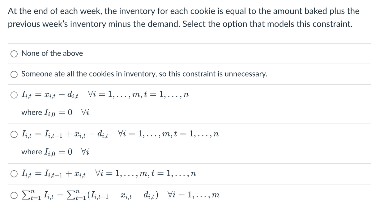 At the end of each week, the inventory for each cookie is equal to the amount baked plus the
previous week's inventory minus the demand. Select the option that models this constraint.
O None of the above
Someone ate all the cookies in inventory, so this constraint is unnecessary.
○ Ii,t
=
O Ii,t
where Ii,o
xi,t dit Vi= 1,..., m, t = 1,..., n
=
=
where I₂,0
0 Vi
Ii,t-1 + xi,t
= 0 Vi
dit Vi= 1,
m, t = 1, n
9
○ Ii,t = Ii,t-1+xist Vi= 1,...,m,t = 1,...,n
n
○ Σt_₁
t=1
●
In
Ii,t = Σf_₁ (Ii,t-1 + xi,t −di,t) Vi= 1,...,m