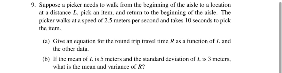 9. Suppose a picker needs to walk from the beginning of the aisle to a location
at a distance L, pick an item, and return to the beginning of the aisle. The
picker walks at a speed of 2.5 meters per second and takes 10 seconds to pick
the item.
(a) Give an equation for the round trip travel time R as a function of L and
the other data.
(b) If the mean of L is 5 meters and the standard deviation of L is 3 meters,
what is the mean and variance of R?
