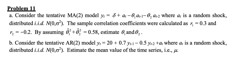 Problem 11
a. Consider the tentative MA(2) model y₁= 8+ a₁ - 0₁ a₁-1-0₂ a₁-2 where a, is a random shock,
distributed i.i.d. N(0,0²). The sample correlation coefficients were calculated as r₁ = 0.3 and
r₂ = -0.2. By assuming +2 = 0.58, estimate 0₁ and 0₂.
b. Consider the tentative AR(2) model yt = 20 +0.7 y₁-1-0.5 y2 +at where a, is a random shock,
distributed i.i.d. N(0,0²). Estimate the mean value of the time series, i.e., μ.