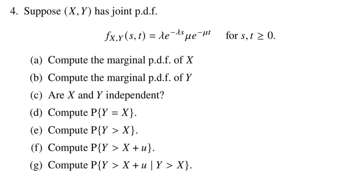 4. Suppose (X,Y) has joint p.d.f.
-λs
fx,y(s, t) = Ae¯ ме-н
(a) Compute the marginal p.d.f. of X
(b) Compute the marginal p.d.f. of Y
(c) Are X and Y independent?
(d) Compute P{Y = X}.
(e) Compute P{Y > X}.
(f) Compute P{Y > X + u}.
(g) Compute P{Y > X+u | Y > X}.
for s, t≥ 0.