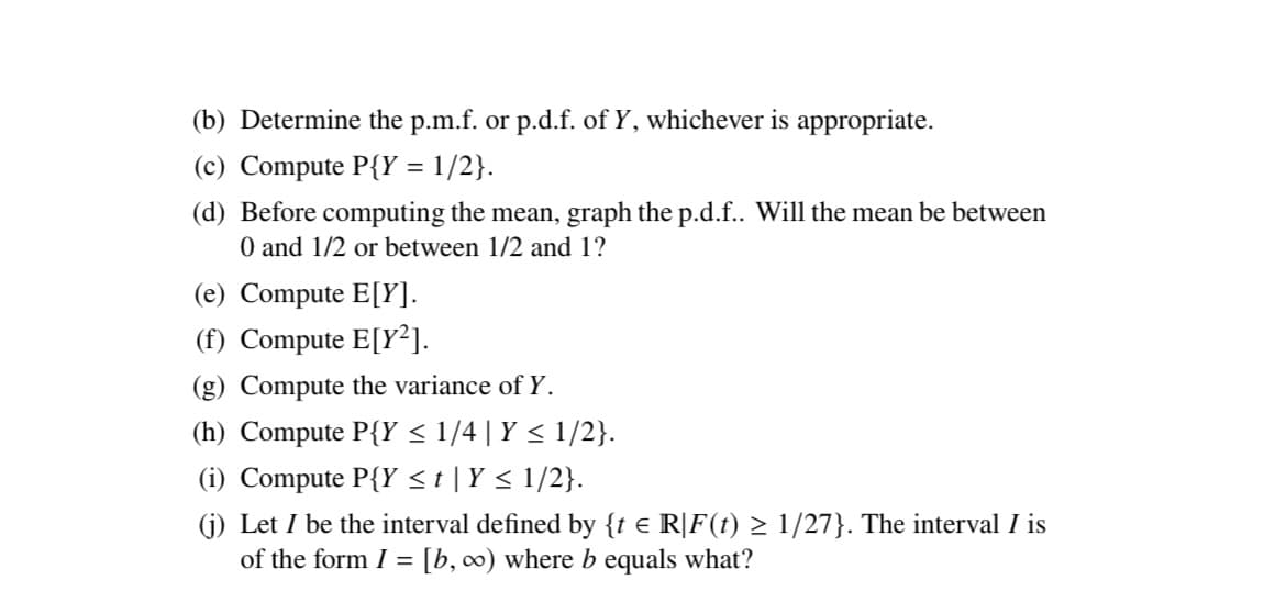 (b) Determine the p.m.f. or p.d.f. of Y, whichever is appropriate.
(c) Compute P{Y = 1/2}.
(d) Before computing the mean, graph the p.d.f.. Will the mean be between
0 and 1/2 or between 1/2 and 1?
(e) Compute E[Y].
(f) Compute E[Y²].
(g) Compute the variance of Y.
(h) Compute P{Y ≤ 1/4 | Y ≤ 1/2}.
(i) Compute P{Y ≤ t | Y ≤ 1/2}.
(j) Let I be the interval defined by {t € R[F(t) ≥ 1/27}. The interval I is
of the form I = [b, ∞) where b equals what?
