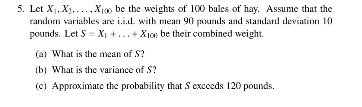 5. Let X₁, X₂,..., X100 be the weights of 100 bales of hay. Assume that the
random variables are i.i.d. with mean 90 pounds and standard deviation 10
pounds. Let S = X₁ + ... + X100 be their combined weight.
(a) What is the mean of S?
(b) What is the variance of S?
(c) Approximate the probability that S exceeds 120 pounds.