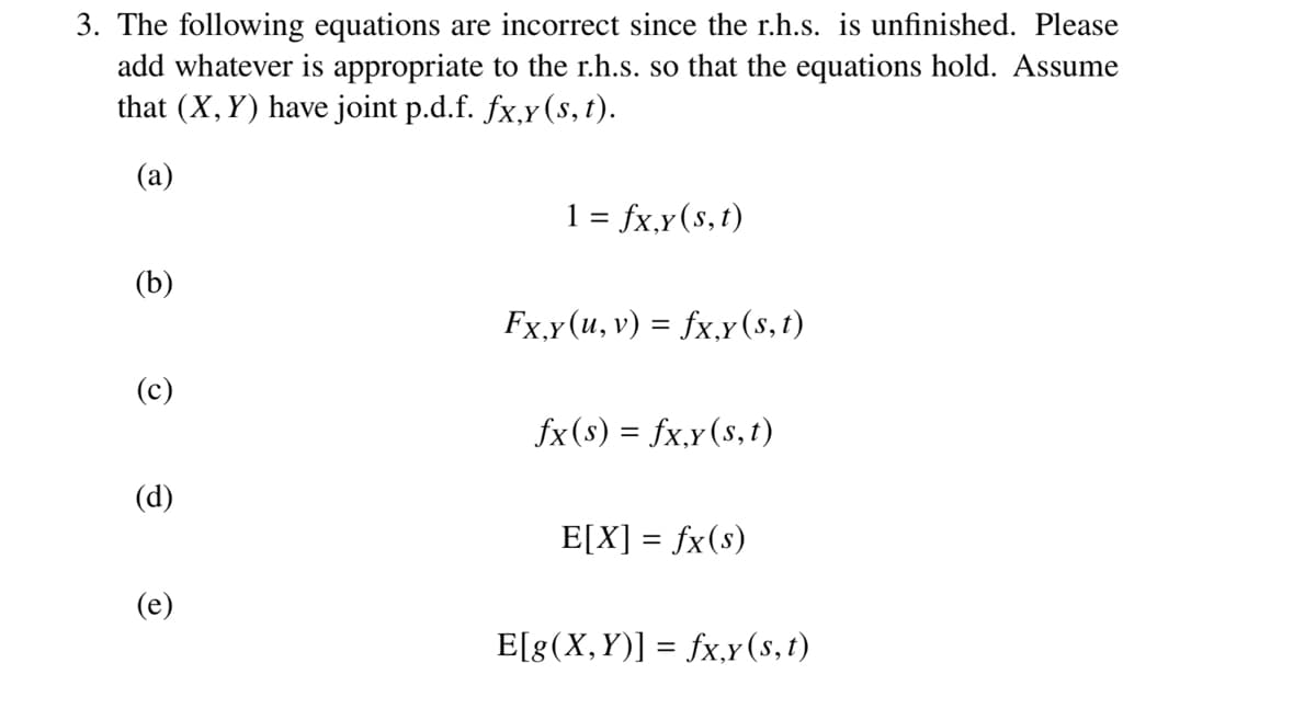 3. The following equations are incorrect since the r.h.s. is unfinished. Please
add whatever is appropriate to the r.h.s. so that the equations hold. Assume
that (X, Y) have joint p.d.f. fx,y (s, t).
(a)
(b)
(c)
(d)
(e)
1 = fx,y (s, t)
Fx,y(u, v) = fx,y (s, t)
fx(s) = fx,y (s, t)
E[X] = fx(s)
E[g(X,Y)] = fx,y(s, t)