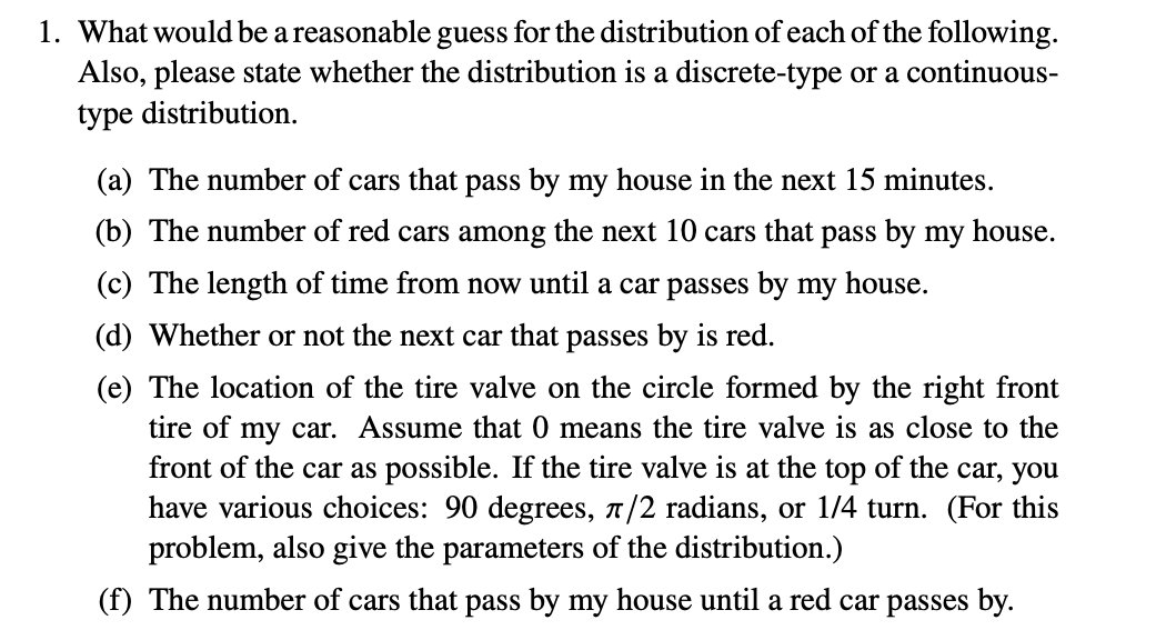 1. What would be a reasonable guess for the distribution of each of the following.
Also, please state whether the distribution is a discrete-type or a continuous-
type distribution.
(a) The number of cars that pass by my house in the next 15 minutes.
(b) The number of red cars among the next 10 cars that pass by my house.
(c) The length of time from now until a car passes by my house.
(d) Whether or not the next car that passes by is red.
(e) The location of the tire valve on the circle formed by the right front
tire of my car. Assume that 0 means the tire valve is as close to the
front of the car as possible. If the tire valve is at the top of the car, you
have various choices: 90 degrees, π/2 radians, or 1/4 turn. (For this
problem, also give the parameters of the distribution.)
(f) The number of cars that pass by my house until a red car passes by.