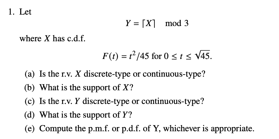 1. Let
where X has c.d.f.
Y = [X] mod 3
F(t) = ²/45 for 0 ≤ t ≤ √45.
(a) Is the r.v. X discrete-type or continuous-type?
(b) What is the support of X?
(c) Is the r.v. Y discrete-type or continuous-type?
(d) What is the support of Y?
(e) Compute the p.m.f. or p.d.f. of Y, whichever is appropriate.