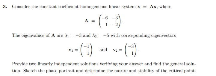 3. Consider the constant coefficient homogeneous linear system i = Ax, where
- (1)
A =
The eigenvalues of A are A1 = -3 and A2 = -5 with corresponding eigenvectors
%3D
V1 =
and v2 =
Provide two linearly independent solutions verifying your answer and find the general solu-
tion. Sketch the phase portrait and determine the nature and stability of the critical point.
