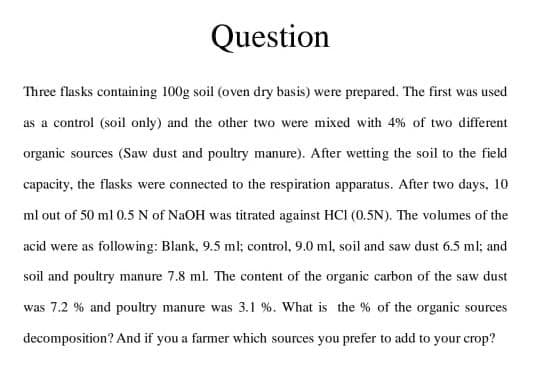Question
Three flasks containing 100g soil (oven dry basis) were prepared. The first was used
as a control (soil only) and the other two were mixed with 4% of two different
organic sources (Saw dust and poultry manure). After wetting the soil to the field
capacity, the flasks were connected to the respiration apparatus. After two days, 10
ml out of 50 ml 0.5 N of NaOH was titrated against HCI (0.5N). The volumes of the
acid were as following: Blank, 9.5 ml; control, 9.0 ml, soil and saw dust 6.5 ml; and
soil and poultry manure 7.8 ml. The content of the organic carbon of the saw dust
was 7.2 % and poultry manure was 3.1 %. What is the % of the organic sources
decomposition? And if you a farmer which sources you prefer to add to your crop?