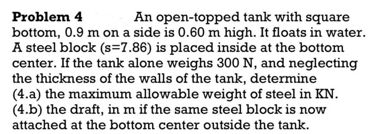 Problem 4
An open-topped tank with square
bottom, 0.9 m on a side is 0.60 m high. It floats in water.
A steel block (s=7.86) is placed inside at the bottom
center. If the tank alone weighs 300 N, and neglecting
the thickness of the walls of the tank, determine
(4.a) the maximum allowable weight of steel in KN.
(4.b) the draft, in m if the same steel block is now
attached at the bottom center outside the tank.