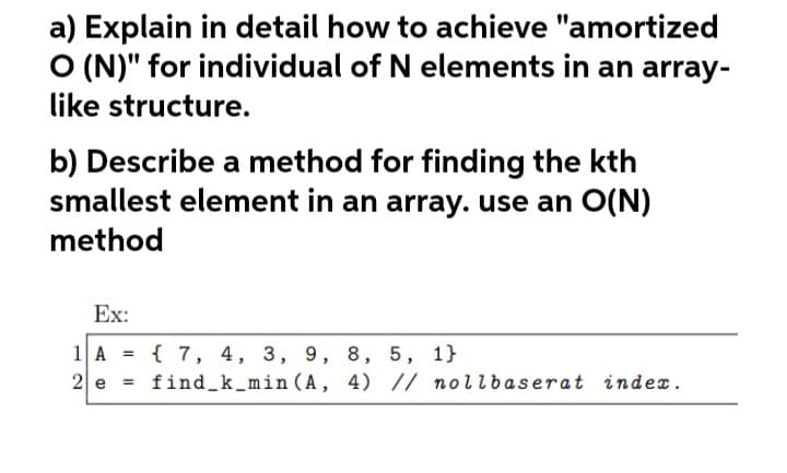 a) Explain in detail how to achieve "amortized
O (N)" for individual of N elements in an array-
like structure.
b) Describe a method for finding the kth
smallest element in an array. use an O(N)
method
Ex:
1A = {7, 4, 3, 9, 8, 5, 1}
2 e
find_k_min (A, 4) // nollbaserat index.