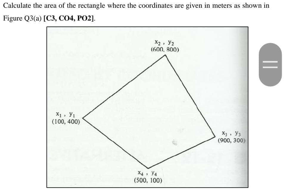 Calculate the area of the rectangle where the coordinates are given in meters as shown in
Figure Q3(a) [C3, CO4, PO2].
X2, Y2
(600, 800)
X1, y1
(100, 400)
X3, Уз
(900, 300)
X4, У4
(500, 100)