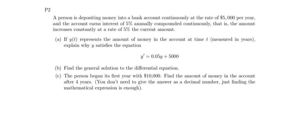 P2
A person is depositing money into a bank account continuously at the rate of $5,000 per year,
and the account earns interest of 5% annually compounded continuously, that is, the amount
increases constantly at a rate of 5% the current amount.
(a) If y(t) represents the amount of money in the account at time t (measured in years),
explain why y satisfies the equation
y' = 0.05y + 5000
(b) Find the general solution to the differential equation.
(c) The person began its first year with $10,000. Find the amount of money in the account
after 4 years. (You don't need to give the answer as a decimal number, just finding the
mathematical expression is enough).