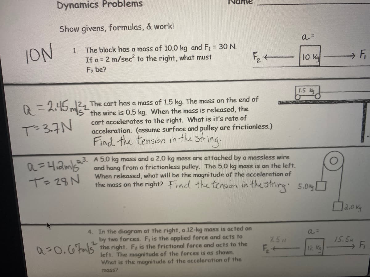 Dynamics Problems
Show givens, formulas, & work!
ION
1. The block has a mass of 10.0 kg and F, = 30 N.
If a = 2 m/sec to the right, what must
F, be?
10 K
1.5 Kg
A = 2.452_ The cart has a mass of 1.5 kg. The mass on the end of
IS the wire is 0.5 kg. When the mass is released, the
cart accelerates to the right. What is it's rate of
acceleration. (assume surface and pulley are frictionless.)
Find the tension in the steing.
%3D
T=3.7N
3. A 5.0 kg mass and a 2.0 kg mass are attached by a massless wire
and hang from a frictionless pulley. The 5.0 kg mass is on the left.
When released, what will be the magnitude of the acceleration of
the mass on the right? Find the tersion in the strirg 5.0%D
T= 28N
4. In the diagram at the right, a 12-kg mass is acted on
by two forces. Fi is the applied force and acts to
7.5 M
0=0.6tmls the right. Fa is the frictional force and acts to the
left. The magnitude of the forces is as shown.
What is the magnitude of the acceleration of the
15.5N
Fi
12 Kq
mass?
F.
