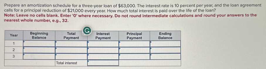 Prepare an amortization schedule for a three-year loan of $63,000. The interest rate is 10 percent per year, and the loan agreement
calls for a principal reduction of $21,000 every year. How much total interest is paid over the life of the loan?
Note: Leave no cells blank. Enter '0' where necessary. Do not round intermediate calculations and round your answers to the
nearest whole number, e.g., 32.
G
Year
Beginning
Balance
Total
Payment
Interest
Payment
Principal
Payment
Ending
Balance
1
2
3
Total interest