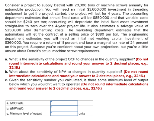 Consider a project to supply Detroit with 20,000 tons of machine screws annually for
automobile production. You will need an initial $3,600,000 investment in threading
equipment to get the project started; the project will last for 4 years. The accounting
department estimates that annual fixed costs will be $850,000 and that variable costs
should be $240 per ton; accounting will depreciate the initial fixed asset investment
straight-line to zero over the 4-year project life. It also estimates a salvage value of
$250,000 after dismantling costs. The marketing department estimates that the
automakers will let the contract at a selling price of $380 per ton. The engineering
department estimates you will need an initial net working capital investment of
$360,000. You require a return of 11 percent and face a marginal tax rate of 24 percent
on this project. Suppose you're confident about your own projections, but you're a little
unsure about Detroit's actual machine screw requirements.
a. What is the sensitivity of the project OCF to changes in the quantity supplied? (Do not
round intermediate calculations and round your answer to 2 decimal places, e.g.,
32.16.)
b. What about the sensitivity of NPV to changes in quantity supplied? (Do not round
intermediate calculations and round your answer to 2 decimal places, e.g., 32.16.)
c. Given the sensitivity number you calculated, is there some minimum level of output
below which you wouldn't want to operate? (Do not round intermediate calculations
and round your answer to 2 decimal places, e.g., 32.16.)
a. AOCFIAQ
b. ANPV/AQ
c. Minimum level of output
units