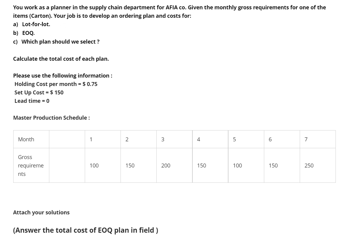 You work as a planner in the supply chain department for AFIA co. Given the monthly gross requirements for one of the
items (Carton). Your job is to develop an ordering plan and costs for:
a) Lot-for-lot.
b) EOQ.
c) Which plan should we select ?
Calculate the total cost of each plan.
Please use the following information :
Holding Cost per month = $ 0.75
Set Up Cost = $ 150
Lead time = 0
Master Production Schedule :
Month
1
2
4
5
6.
Gross
requireme
100
150
200
150
100
150
250
nts
Attach your solutions
(Answer the total cost of EOQ plan in field)
