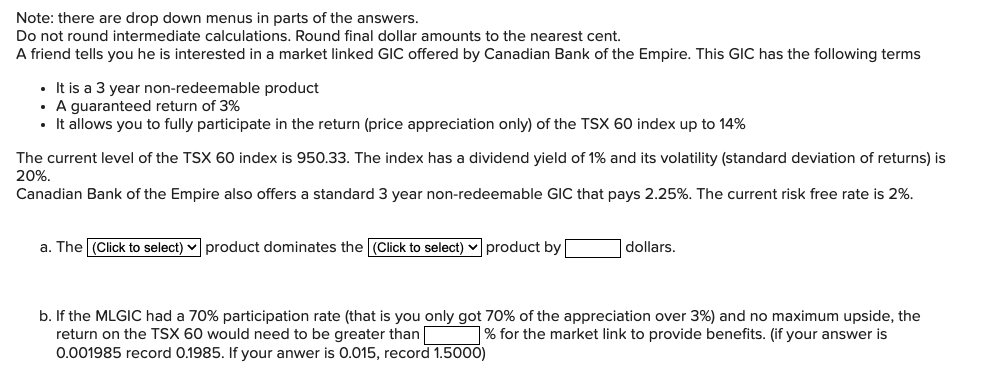 Note: there are drop down menus in parts of the answers.
Do not round intermediate calculations. Round final dollar amounts to the nearest cent.
A friend tells you he is interested in a market linked GIC offered by Canadian Bank of the Empire. This GIC has the following terms
• It is a 3 year non-redeemable product
• A guaranteed return of 3%
•· It allows you to fully participate in the return (price appreciation only) of the TSX 60 index up to 14%
The current level of the TSX 60 index is 950.33. The index has a dividend yield of 1% and its volatility (standard deviation of returns) is
20%.
Canadian Bank of the Empire also offers a standard 3 year non-redeemable GIC that pays 2.25%. The current risk free rate is 2%.
a. The (Click to select) v product dominates the (Click to select) v product by
|dollars.
b. If the MLGIC had a 70% participation rate (that is you only got 70% of the appreciation over 3%) and no maximum upside, the
return on the TSX 60 would need to be greater than % for the market link to provide benefits. (if your answer is
0.001985 record 0.1985. If your anwer is 0.015, record 1.5000)
