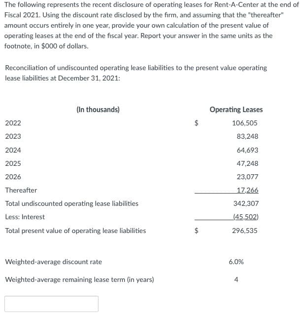 The following represents the recent disclosure of operating leases for Rent-A-Center at the end of
Fiscal 2021. Using the discount rate disclosed by the firm, and assuming that the "thereafter"
amount occurs entirely in one year, provide your own calculation of the present value of
operating leases at the end of the fiscal year. Report your answer in the same units as the
footnote, in $000 of dollars.
Reconciliation of undiscounted operating lease liabilities to the present value operating
lease liabilities at December 31, 2021:
(In thousands)
2022
2023
2024
2025
2026
Thereafter
Total undiscounted operating lease liabilities
Less: Interest
Total present value of operating lease liabilities
Weighted-average discount rate
Weighted-average remaining lease term (in years)
$
LA
$
Operating Leases
106,505
83,248
64,693
47,248
23,077
17,266
342,307
(45,502)
296,535
6.0%