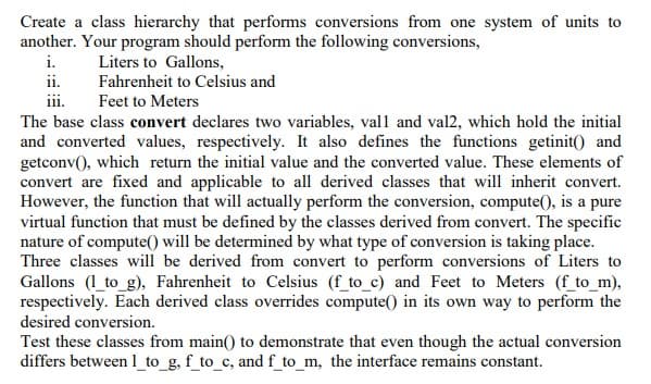 Create a class hierarchy that performs conversions from one system of units to
another. Your program should perform the following conversions,
i.
Liters to Gallons,
Fahrenheit to Celsius and
ii.
Feet to Meters
The base class convert declares two variables, val1 and val2, which hold the initial
and converted values, respectively. It also defines the functions getinit() and
getconv(), which return the initial value and the converted value. These elements of
convert are fixed and applicable to all derived classes that will inherit convert.
However, the function that will actually perform the conversion, compute(), is a pure
virtual function that must be defined by the classes derived from convert. The specific
nature of compute() will be determined by what type of conversion is taking place.
Three classes will be derived from convert to perform conversions of Liters to
Gallons (1_to_g), Fahrenheit to Celsius (f_to_c) and Feet to Meters (f_to_m),
respectively. Each derived class overrides compute() in its own way to perform the
desired conversion.
Test these classes from main() to demonstrate that even though the actual conversion
differs between 1_to_g, f_to_c, andf_to_m, the interface remains constant.
