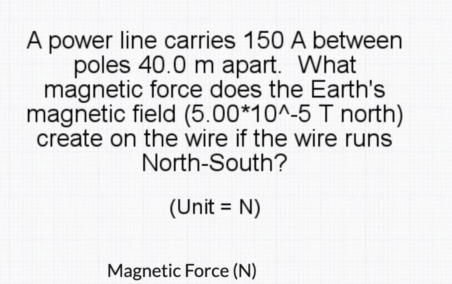 A power line carries 150 A between
poles 40.0 m apart. What
magnetic force does the Earth's
magnetic field (5.00*10^-5 T north)
create on the wire if the wire runs
North-South?
(Unit = N)
%3D
Magnetic Force (N)
